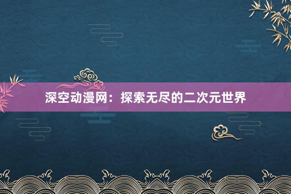 深空动漫网：探索无尽的二次元世界