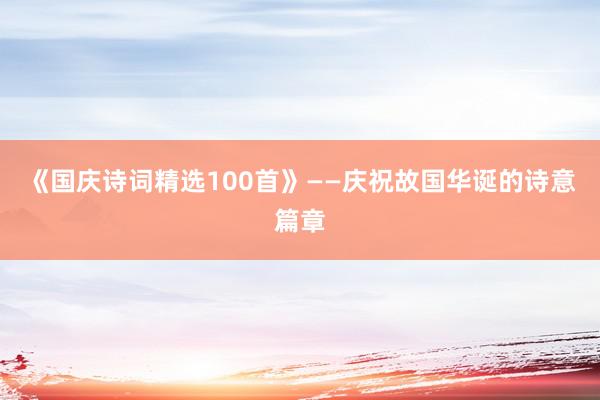 《国庆诗词精选100首》——庆祝故国华诞的诗意篇章